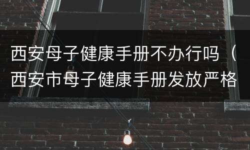 西安母子健康手册不办行吗（西安市母子健康手册发放严格实行）