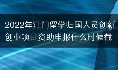 2022年江门留学归国人员创新创业项目资助申报什么时候截止？