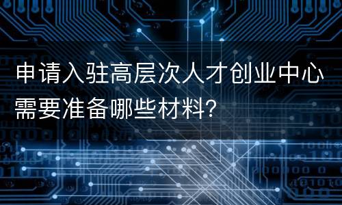 申请入驻高层次人才创业中心需要准备哪些材料？