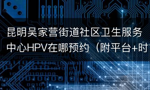 昆明吴家营街道社区卫生服务中心HPV在哪预约（附平台+时间）