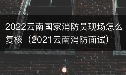 2022云南国家消防员现场怎么复核（2021云南消防面试）