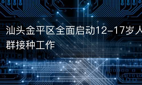 汕头金平区全面启动12-17岁人群接种工作