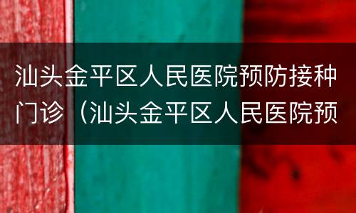 汕头金平区人民医院预防接种门诊（汕头金平区人民医院预防接种门诊电话）