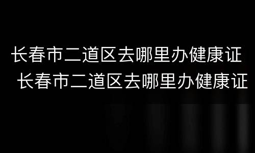 长春市二道区去哪里办健康证 长春市二道区去哪里办健康证啊