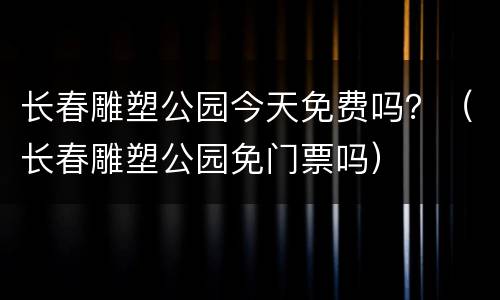 长春雕塑公园今天免费吗？（长春雕塑公园免门票吗）