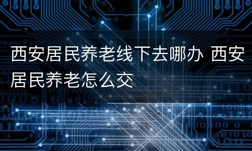 西安居民养老线下去哪办 西安居民养老怎么交