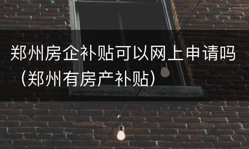 郑州房企补贴可以网上申请吗（郑州有房产补贴）