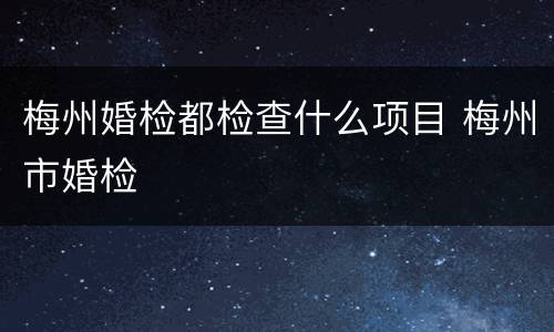 梅州婚检都检查什么项目 梅州市婚检