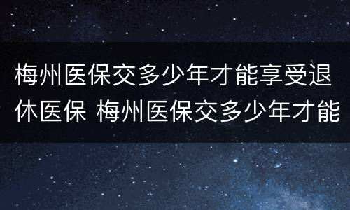梅州医保交多少年才能享受退休医保 梅州医保交多少年才能享受退休医保政策