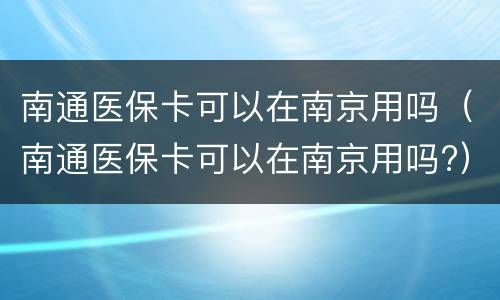 南通医保卡可以在南京用吗（南通医保卡可以在南京用吗?）