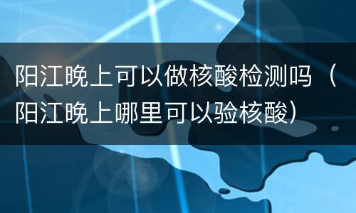 阳江晚上可以做核酸检测吗（阳江晚上哪里可以验核酸）