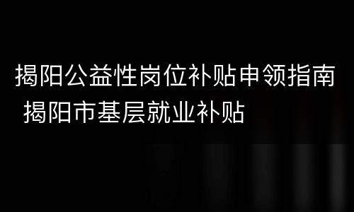 揭阳公益性岗位补贴申领指南 揭阳市基层就业补贴