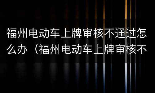 福州电动车上牌审核不通过怎么办（福州电动车上牌审核不通过怎么办手续）