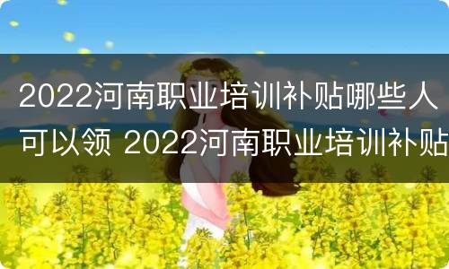 2022河南职业培训补贴哪些人可以领 2022河南职业培训补贴哪些人可以领呢