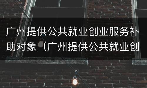 广州提供公共就业创业服务补助对象（广州提供公共就业创业服务补助对象有哪些）