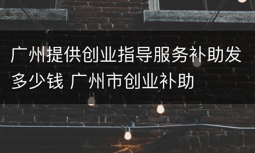 广州提供创业指导服务补助发多少钱 广州市创业补助