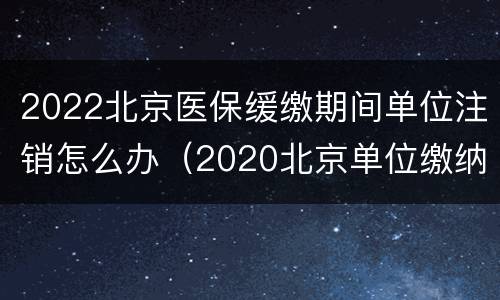 2022北京医保缓缴期间单位注销怎么办（2020北京单位缴纳医保减半）