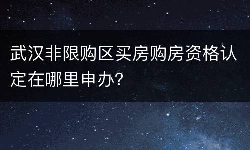 武汉非限购区买房购房资格认定在哪里申办？