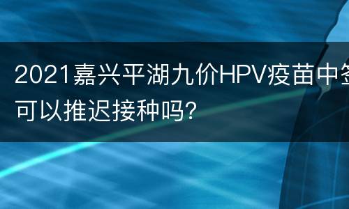 2021嘉兴平湖九价HPV疫苗中签可以推迟接种吗？