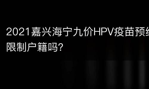 2021嘉兴海宁九价HPV疫苗预约限制户籍吗？
