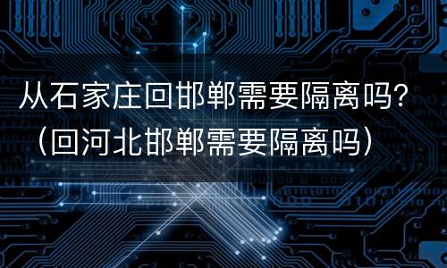 从石家庄回邯郸需要隔离吗？（回河北邯郸需要隔离吗）