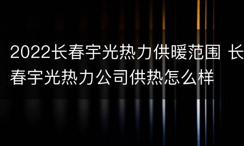 2022长春宇光热力供暖范围 长春宇光热力公司供热怎么样