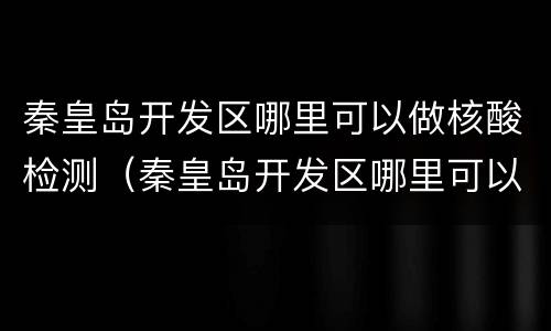 秦皇岛开发区哪里可以做核酸检测（秦皇岛开发区哪里可以做核酸检测的）