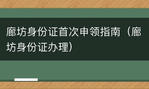 廊坊身份证首次申领指南（廊坊身份证办理）