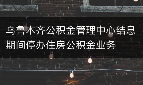 乌鲁木齐公积金管理中心结息期间停办住房公积金业务