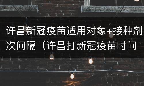 许昌新冠疫苗适用对象+接种剂次间隔（许昌打新冠疫苗时间）