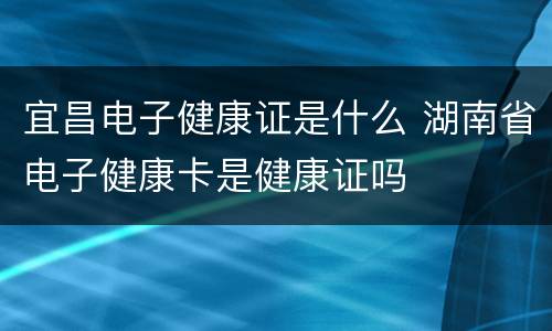 宜昌电子健康证是什么 湖南省电子健康卡是健康证吗