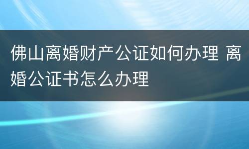 佛山离婚财产公证如何办理 离婚公证书怎么办理