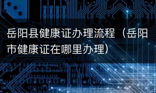 岳阳县健康证办理流程（岳阳市健康证在哪里办理）