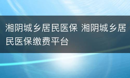 湘阴城乡居民医保 湘阴城乡居民医保缴费平台
