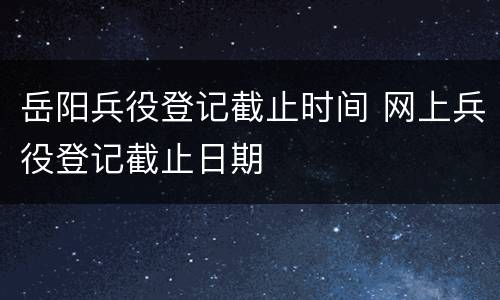 岳阳兵役登记截止时间 网上兵役登记截止日期