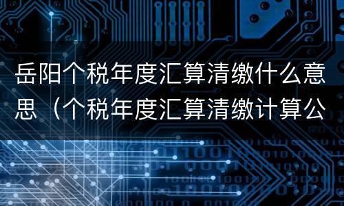 岳阳个税年度汇算清缴什么意思（个税年度汇算清缴计算公式）