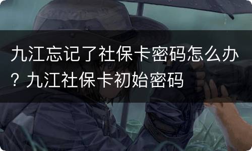九江忘记了社保卡密码怎么办? 九江社保卡初始密码