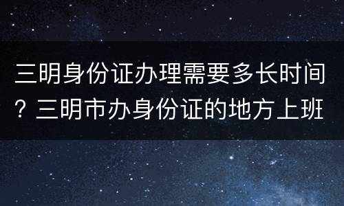 三明身份证办理需要多长时间? 三明市办身份证的地方上班时间