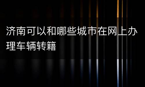 济南可以和哪些城市在网上办理车辆转籍