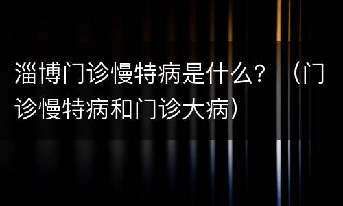 淄博门诊慢特病是什么？（门诊慢特病和门诊大病）