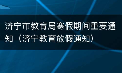 济宁市教育局寒假期间重要通知（济宁教育放假通知）