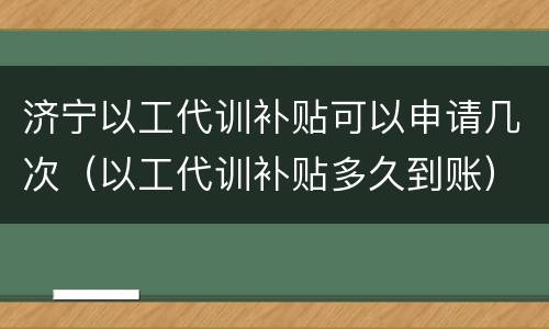 济宁以工代训补贴可以申请几次（以工代训补贴多久到账）
