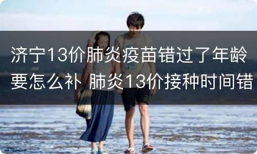 济宁13价肺炎疫苗错过了年龄要怎么补 肺炎13价接种时间错过