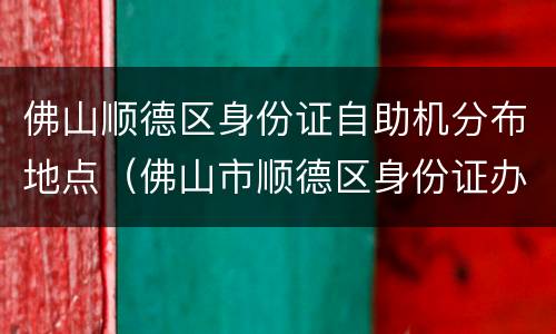 佛山顺德区身份证自助机分布地点（佛山市顺德区身份证办理点）