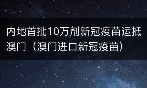 内地首批10万剂新冠疫苗运抵澳门（澳门进口新冠疫苗）