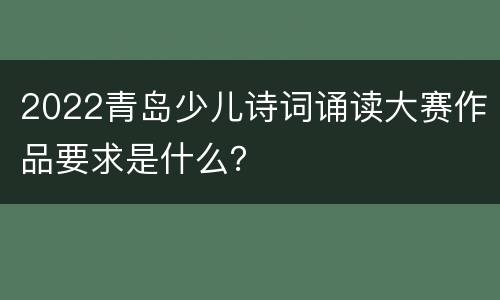2022青岛少儿诗词诵读大赛作品要求是什么？