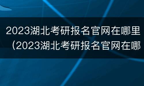2023湖北考研报名官网在哪里（2023湖北考研报名官网在哪里啊）