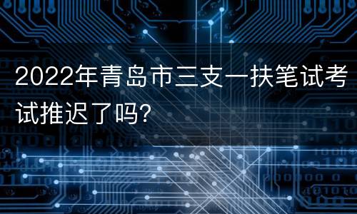 2022年青岛市三支一扶笔试考试推迟了吗？