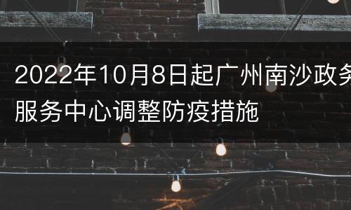 2022年10月8日起广州南沙政务服务中心调整防疫措施