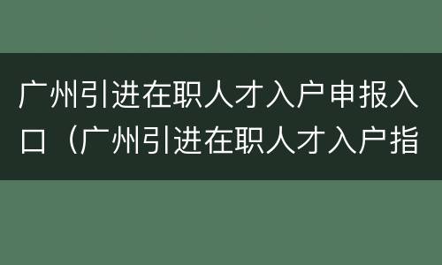 广州引进在职人才入户申报入口（广州引进在职人才入户指南）